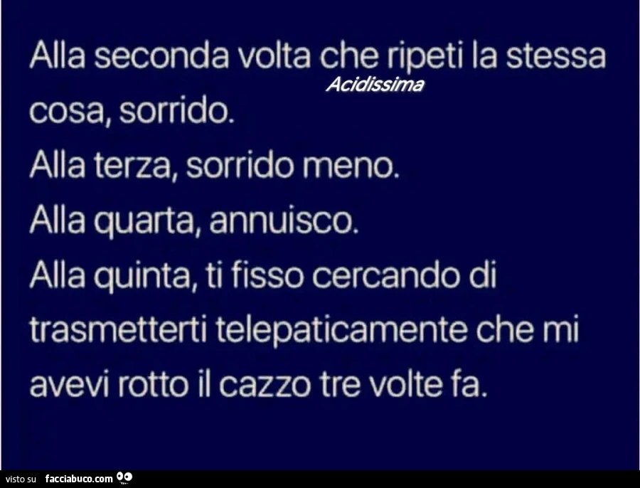 Alla seconda volta che ripeti la stessa cosa, sorrido. Alla terza, sorrido meno. Alla quarta, annuisco. Alla quinta, ti fisso cercando di trasmetterti telepaticamente che mi avevi rotto il cazzo tre volte fa