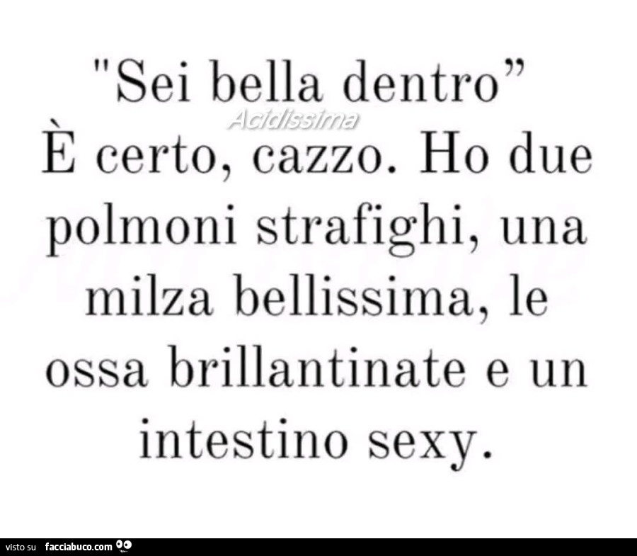 Sei bella dentro. È Certo, cazzo. Ho due polmoni strafighi, una milza bellissima, le ossa brillantinate e un intestino sexy