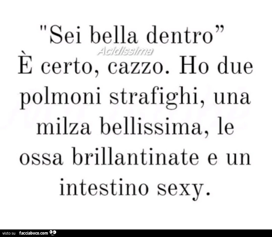 Sei bella dentro. ร Certo, cazzo. Ho due polmoni strafighi, una milza bellissima, le ossa brillantinate e un intestino sexy