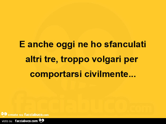 E anche oggi ne ho sfanculati altri tre, troppo volgari per comportarsi civilmente