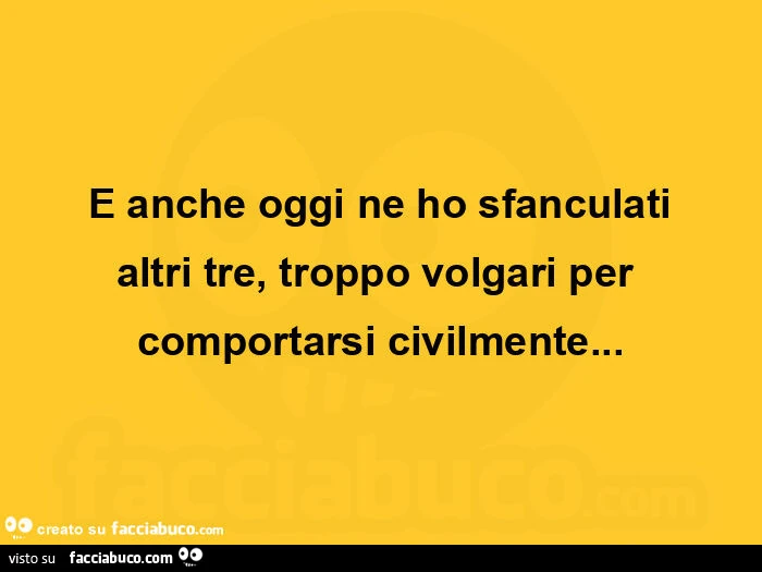 E anche oggi ne ho sfanculati altri tre, troppo volgari per comportarsi civilmente