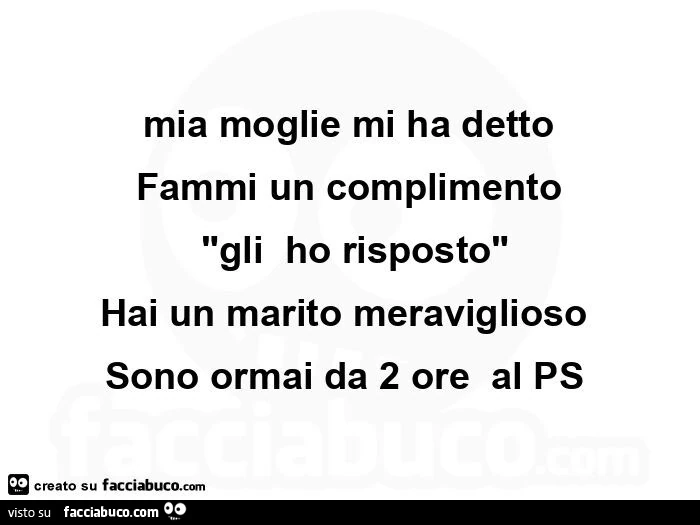 Mia moglie mi ha detto fammi un complimento  "gli  ho risposto" hai un marito meraviglioso  sono ormai da 2 ore  al ps 
