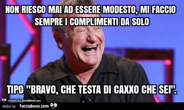 Non riesco mai ad essere modesto, mi faccio sempre i complimenti da solo tipo "bravo, che testa di caxxo che sei"