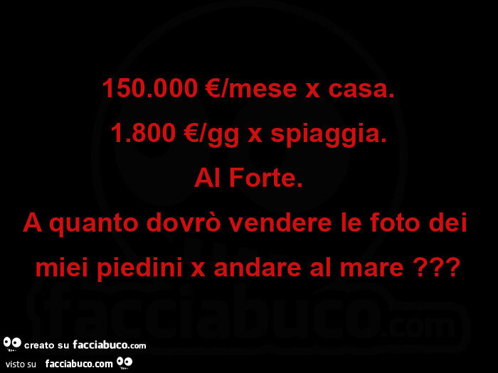 150.000 €/mese x casa. 1.800 €/gg x spiaggia. Al forte. A quanto dovrò vendere le foto dei miei piedini x andare al mare?
