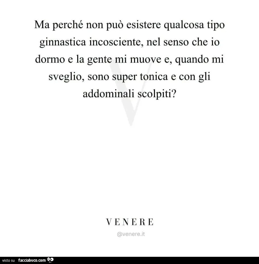 Ma perché non può esistere qualcosa tipo ginnastica incosciente, nel senso che io dormo e la gente mi muove e, quando mi sveglio, sono super tonica e con gli addominali scolpiti