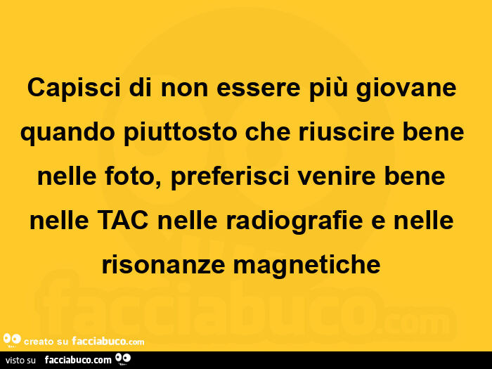 Capisci di non essere più giovane quando piuttosto che riuscire bene nelle foto, preferisci venire bene nelle tac nelle radiografie e nelle risonanze magnetiche 