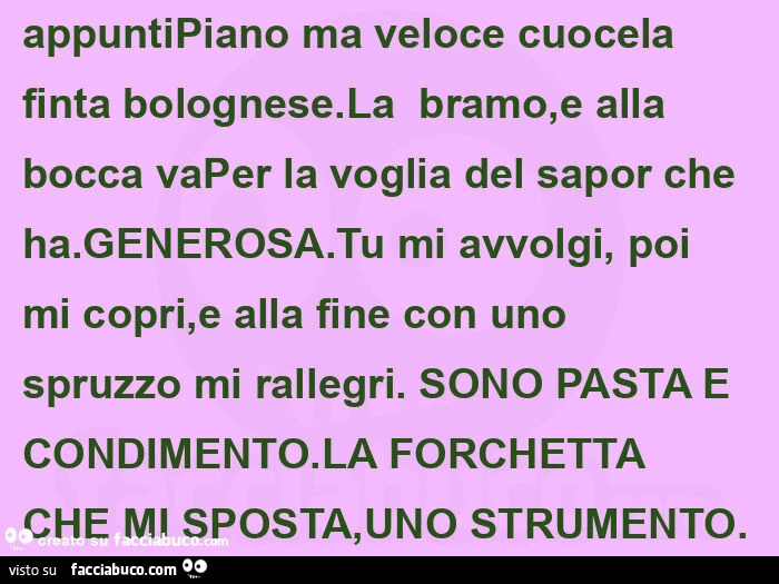 Appuntipiano ma veloce cuocela finta bolognese. La  bramo, e alla bocca vaper la voglia del sapor che ha. Generosa. Tu mi avvolgi, poi mi copri, e alla fine con uno spruzzo mi rallegri.  Sono pasta e condimento. La forchetta che mi sposta, uno strumento