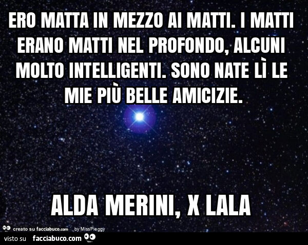 Ero matta in mezzo ai matti. I matti erano matti nel profondo, alcuni molto intelligenti. Sono nate lì le mie più belle amicizie. Alda merini, x lala