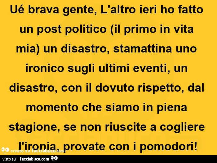 Ué brava gente, l'altro ieri ho fatto un post politico (il primo in vita mia) un disastro, stamattina uno ironico sugli ultimi eventi, un disastro, con il dovuto rispetto, dal momento che siamo in piena stagione, se non riuscite a cogliere l'iro