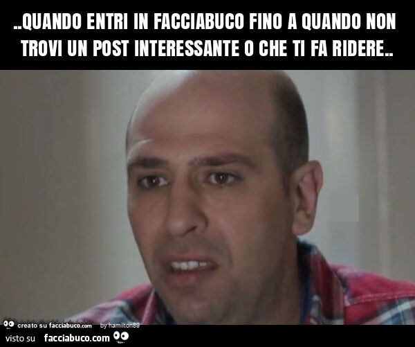 Quando entri in facciabuco fino a quando non trovi un post interessante o che ti fa ridere