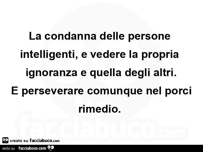 La condanna delle persone intelligenti, e vedere la propria ignoranza e quella degli altri. E perseverare comunque nel porci rimedio