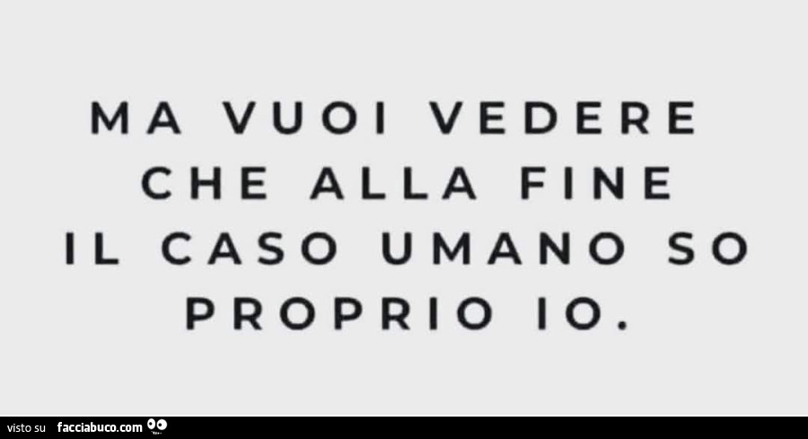 Ma vuoi vedere che alla fine il caso umano so proprio io