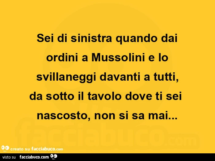 Sei di sinistra quando dai ordini a mussolini e lo svillaneggi davanti a tutti, da sotto il tavolo dove ti sei nascosto, non si sa mai
