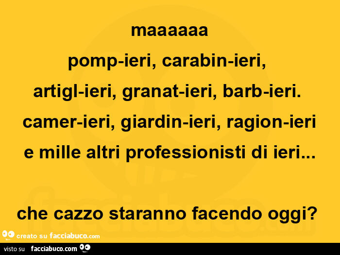 Maaaaaa pomp-ieri, carabin-ieri,   artigl-ieri, granat-ieri, barb-ieri. Camer-ieri, giardin-ieri, ragion-ieri e mille altri professionisti di ieri&hellip; che cazzo staranno facendo oggi?  