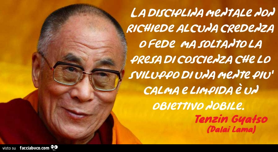 La disciplina mentale non richiede alcuna credenza o fede ma soltanto la presa di coscienza che lo sviluppo di una mente più calma e limpida è un obiettivo nobile. Dalai Lama