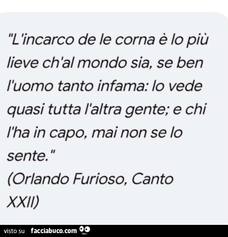 L 'incarco de le corna è lo più lieve ch'al mondo sia, se ben l'uomo tanto infama: lo vede quasi tutta l'altra gente; e chi l'ha in capo, mai non se lo sente. Orlando Furioso