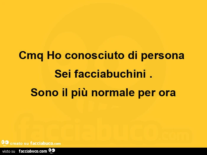 Cmq ho conosciuto di persona sei facciabuchini. Sono il più normale per ora 