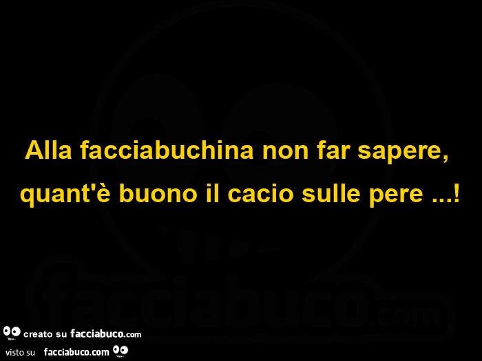 Alla facciabuchina non far sapere, quant'è buono il cacio sulle pere