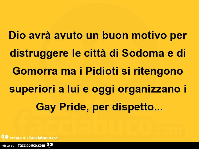Dio avrà avuto un buon motivo per distruggere le città di sodoma e di gomorra ma i pidioti si ritengono superiori a lui e oggi organizzano i gay pride, per dispetto