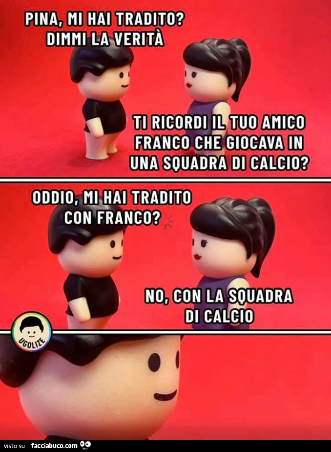 Pina, mi hai tradito? Dimmi la verità. Ti ricordi il tuo amico franco che giocava in una squadra di calcio? Oddio, mi hai tradito con franco? No, con la squadra di calcio