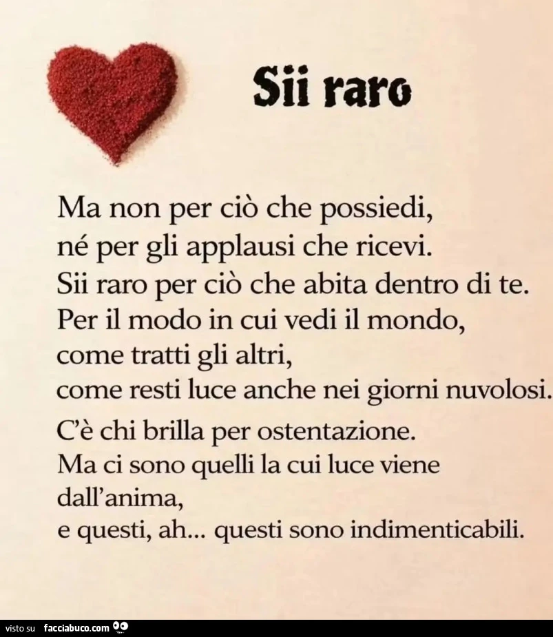 Sii raro Ma non per cio che possiedi, né per gli applausi che ricevi. Sii raro per ciò che abita dentro di te. Per il modo in cui vedi il mondo, come tratti gli altri, come resti luce anche nei giorni nuvolosi, C'è chi brilla per ostentazione. Ma ci 