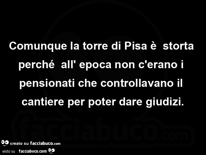 Comunque la torre di Pisa è storta perché all'epoca non c'erano i pensionati che controllavano il cantiere per poter dare giudizi