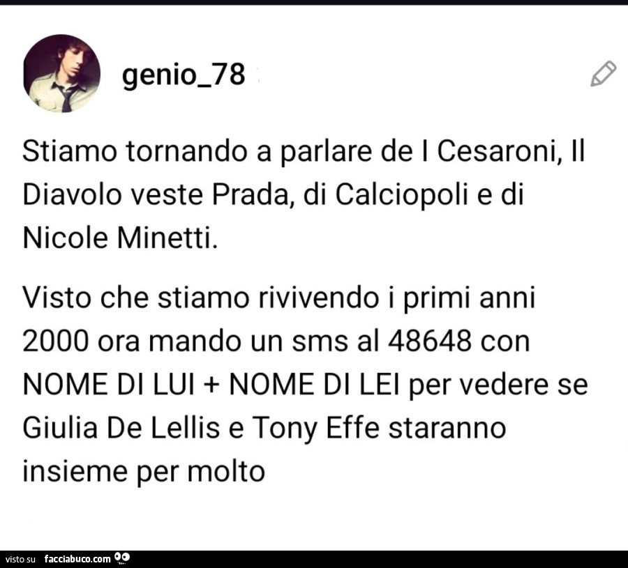 Stiamo tornando a parlare de i cesaroni, il diavolo veste prada, di calciopoli e di nicole minetti. Visto che stiamo rivivendo i primi anni 2000 ora mando un sms al 48648 con nome di lui nome di lei per vedere se giulia de lellis e tony effe staranno insi