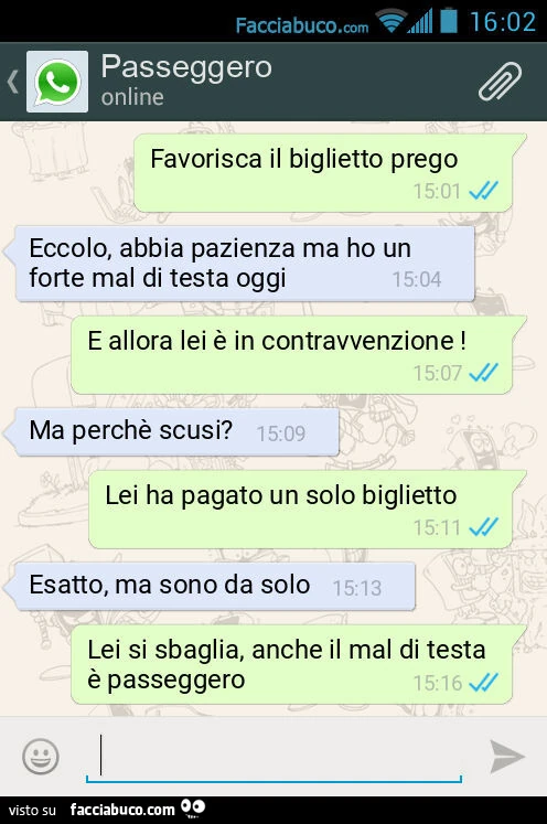 Favorisca il biglietto prego. Eccolo, abbia pazienza ma ho un forte mal di testa oggi. E allora lei è in contravvenzione! Ma perchè scusi? Lei ha pagato un solo biglietto. Esatto, ma sono da solo. Lei si sbaglia, anche il mal di testa è passeggero