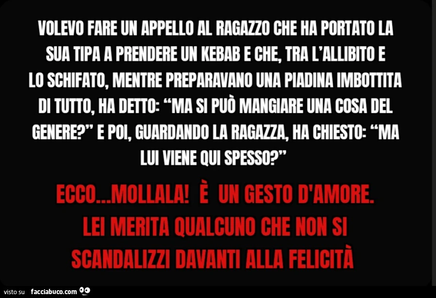 Volevo fare un appello al ragazzo che ha portato la sua tipa a prendere un kebab e che, tra l'allibito e lo schifato, mentre preparavano una piadina imbottita di tutto, ha detto: “Ma si può mangiare una cosa del genere? ” E poi, guardando la ragazza,