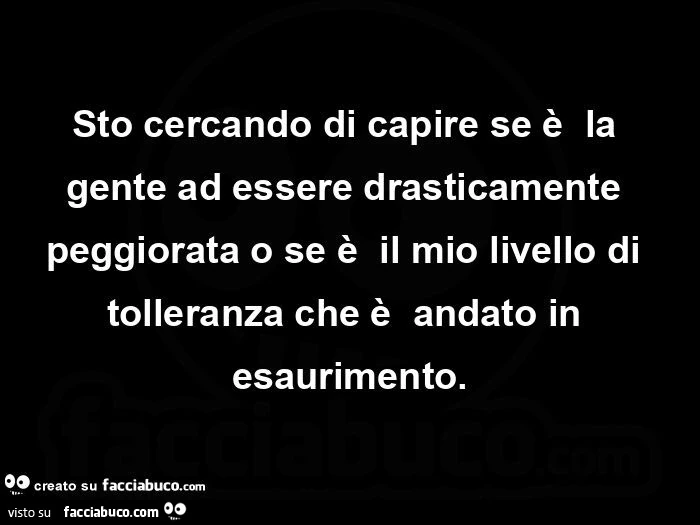 Sto cercando di capire se è la gente ad essere drasticamente peggiorata o se è il mio livello di tolleranza che è andato in esaurimento