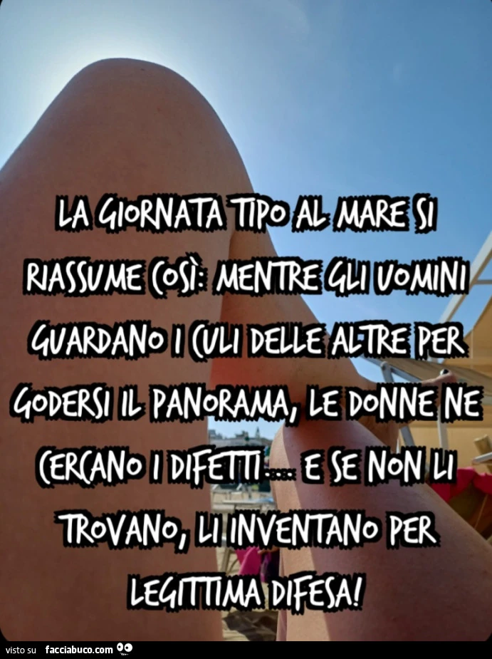 La giornata tipo al mare si riassume così: mentre gli uomini guardano i culi delle altre per godersi il panorama, le donne ne cercano i difetti&hellip; e se non li trovano, li inventano per legittima difesa