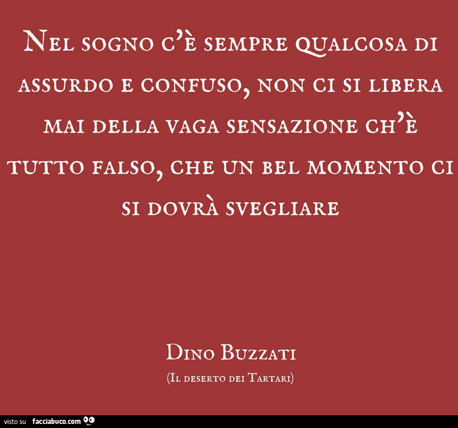 Nel sogno c'è sempre qualcosa di assurdo e confuso, non ci si libera mai della vaga sensazione ch'è tutto falso, che un bel momento ci si dovrà svegliare. Dino Buzzati