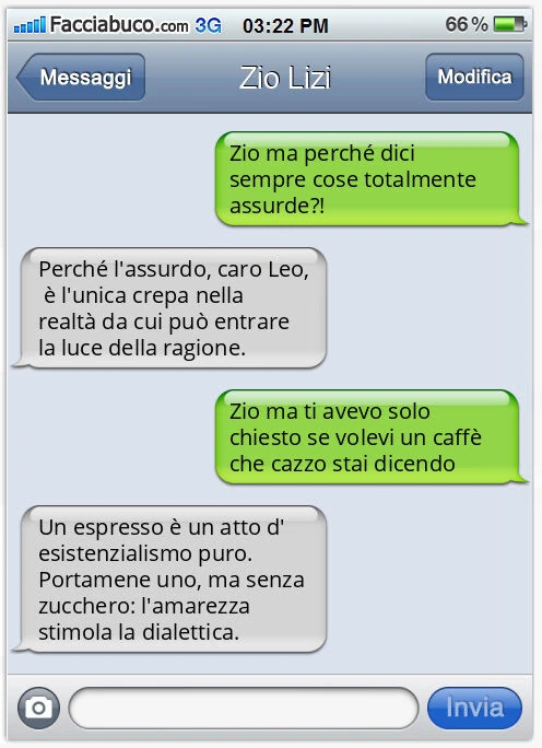 Zio ma perché dici sempre cose totalmente assurde?! Perché l'assurdo, caro Leo, è l'unica crepa nella realtà da cui può entrare la luce della ragione. Zio ma ti avevo solo chiesto se volevi un caffè che cazzo stai dicendo. Un espresso è un atto 