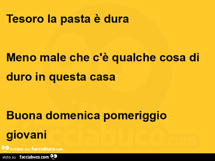 Tesoro la pasta è dura meno male che c'è qualche cosa di  duro in questa casa  buona domenica pomeriggio giovani 