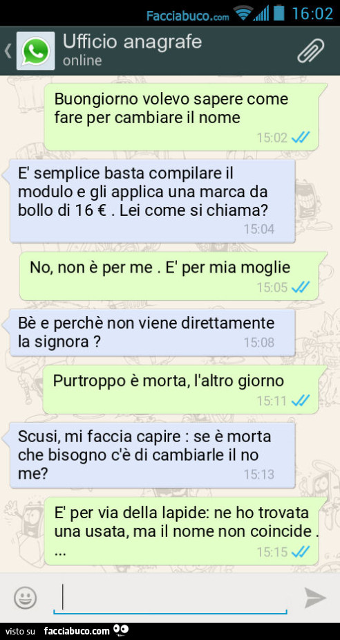 Buongiorno volevo sapere come fare per cambiare il nome. È Semplice basta compilare il modulo e gli applica una marca da bollo di 16 €. Lei come si chiama? No, non è per me. È Per mia moglie. Bè e perchè non viene direttamente la signora? Purtroppo è mort