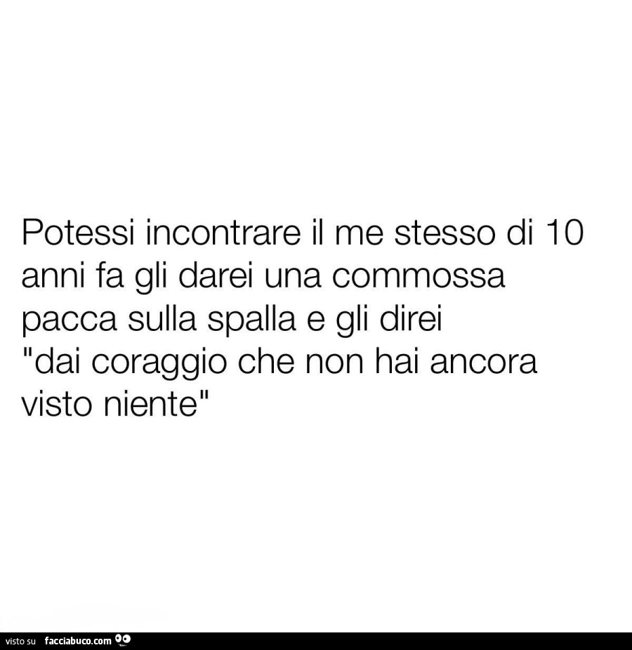 Potessi incontrare il me stesso di 10 anni fa gli darei una commossa pacca sulla spalla e gli direi dai coraggio che non hai ancora visto niente