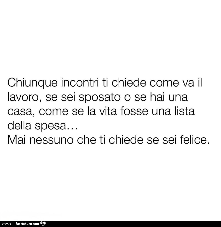 Chiunque incontri ti chiede come va il lavoro, se sei sposato o se hai una casa, come se la vita fosse una lista della spesa. Mai nessuno che ti chiede se sei felice