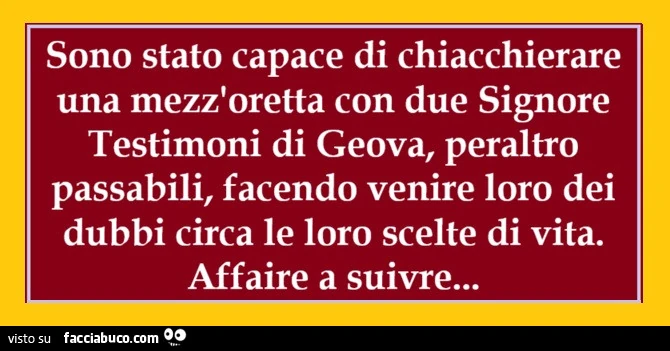 Sono stato capace di chiacchierare una mezz'oretta con due signore testimoni di geova, peraltro passabili, facendo venire loro dei dubbi circa le loro scelte di vita