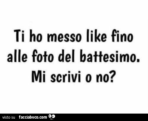 Ti ho messo like fino alle foto del battesimo. Mi scrivi o no?