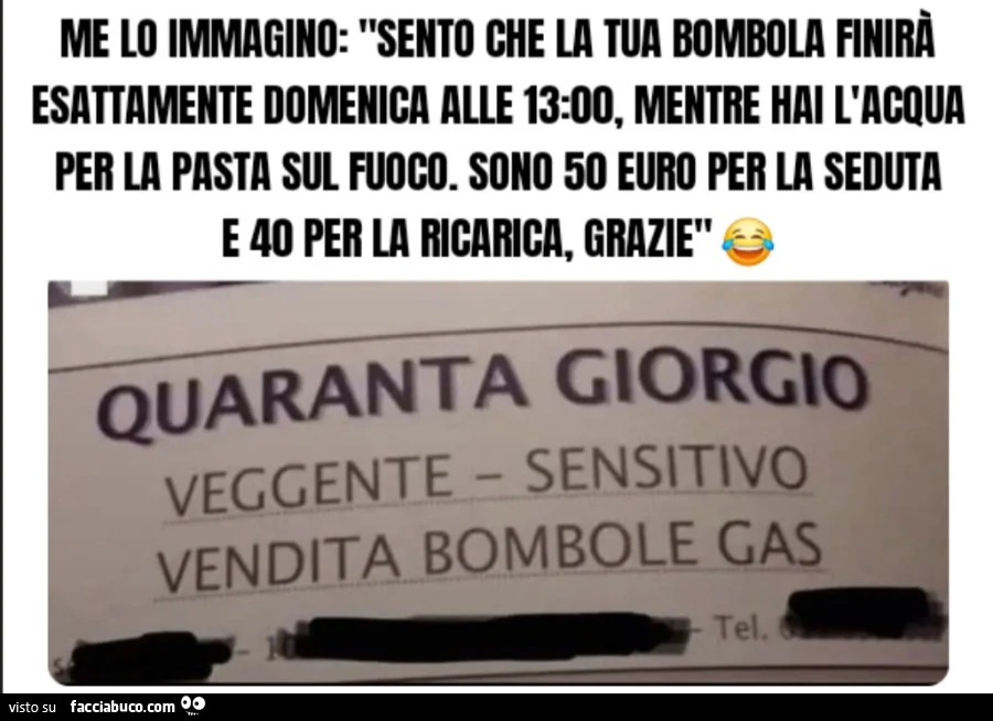 Me lo immagino: "Sento che la tua bombola finirà esattamente domenica alle 13: 00, mentre hai l'acqua per la pasta sul fuoco. Sono 50 euro per la seduta e 40 per la ricarica, grazie quaranta Giorgio veggente sensitivo vendita bombole gas