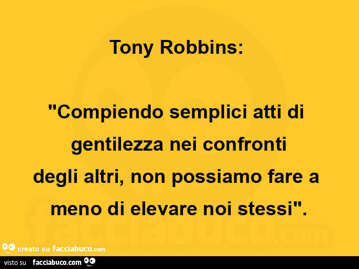 Tony robbins:   "compiendo semplici atti di gentilezza nei confronti degli altri, non possiamo fare a meno di elevare noi stessi"