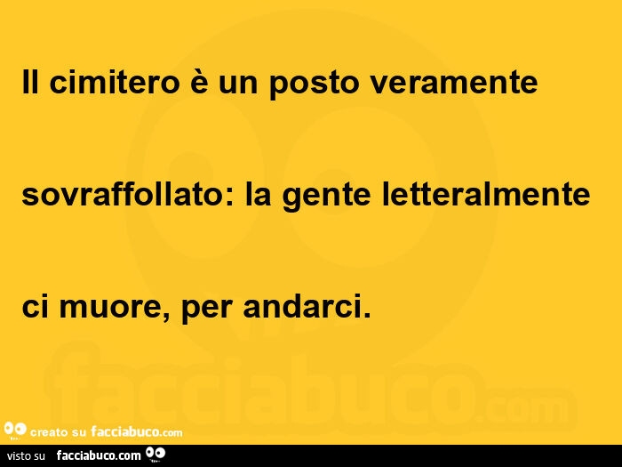 Il cimitero è un posto veramente  sovraffollato: la gente letteralmente  ci muore, per andarci