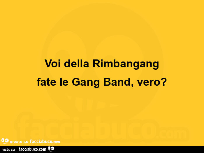 Voi della rimbangang fate le gang band, vero?