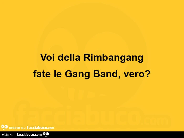 Voi della rimbangang fate le gang band, vero?