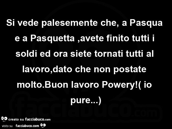 Si vede palesemente che, a pasqua e a pasquetta, avete finito tutti i soldi ed ora siete tornati tutti al lavoro, dato che non postate molto. Buon lavoro powery! Io pure