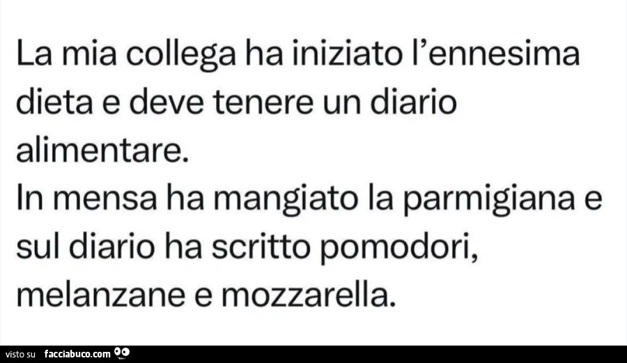 Mia collega ha iniziato l'ennesima dieta e deve tenere un diario alimentare. In mensa ha mangiato la parmigiana e sul diario ha scritto pomodori, melanzane e mozzarella