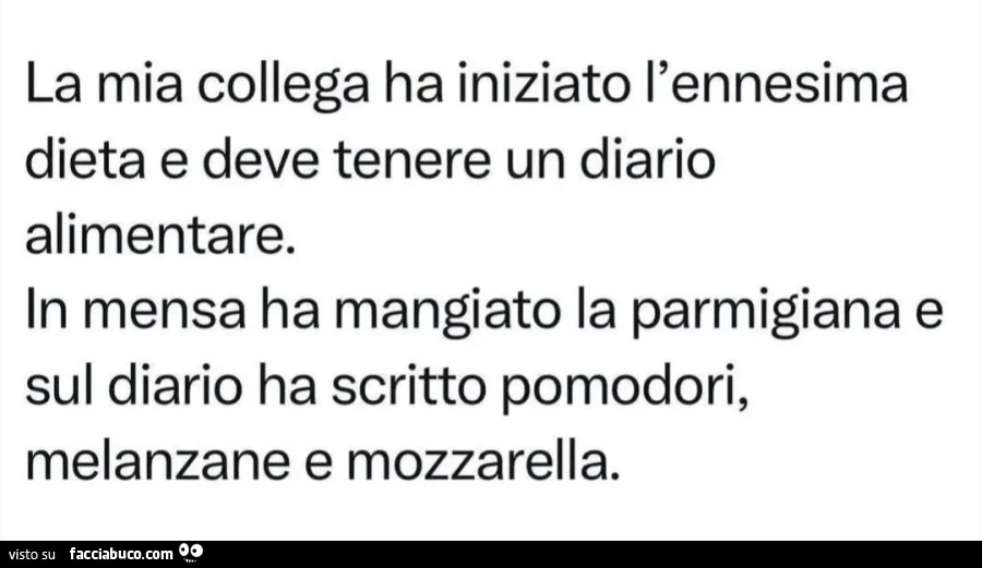 Mia collega ha iniziato l'ennesima dieta e deve tenere un diario alimentare. In mensa ha mangiato la parmigiana e sul diario ha scritto pomodori, melanzane e mozzarella