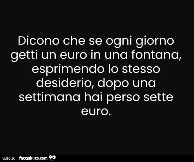Dicono che se ogni giorno getti un euro in una fontana, esprimendo lo stesso desiderio, dopo una settimana hai perso sette euro