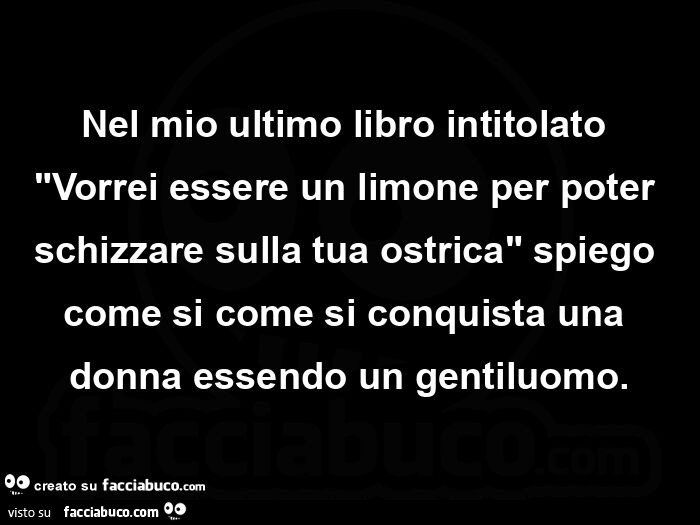 Nel mio ultimo libro intitolato Vorrei essere un limone per poter schizzare sulla tua ostrica, spiego come si come si conquista una donna essendo un gentiluomo