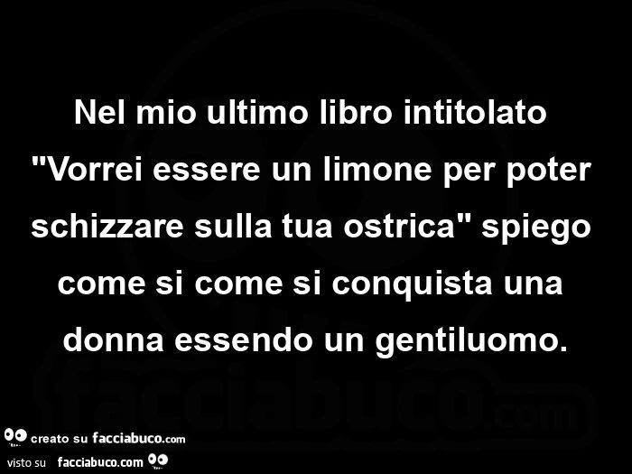 Nel mio ultimo libro intitolato Vorrei essere un limone per poter schizzare sulla tua ostrica, spiego come si come si conquista una donna essendo un gentiluomo